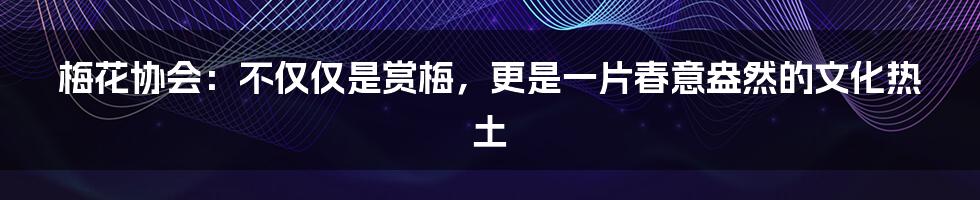 梅花协会:不仅仅是赏梅,更是一片春意盎然的文化热土