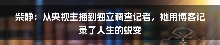 柴静:从央视主播到独立调查记者,她用博客记录了人生的蜕变