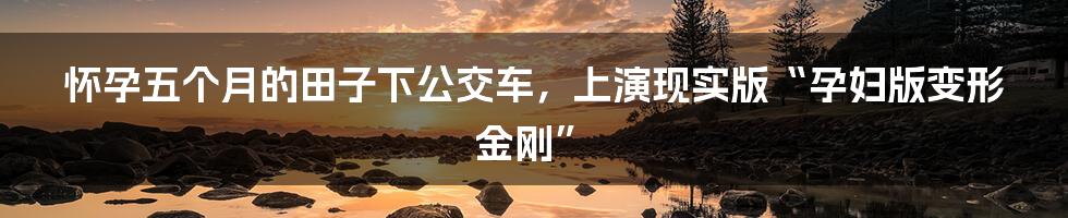 怀孕五个月的田子下公交车,上演现实版“孕妇版变形金刚”