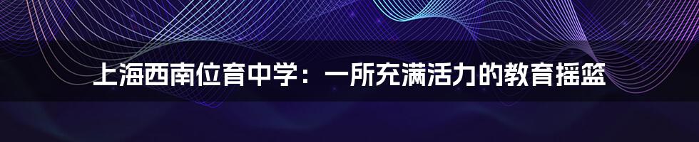 上海西南位育中学:一所充满活力的教育摇篮
