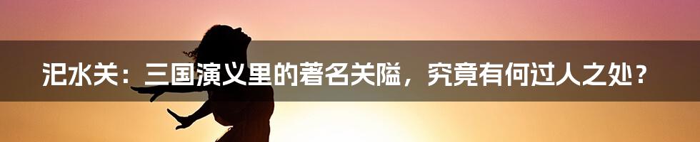 汜水关:三国演义里的著名关隘,究竟有何过人之处?