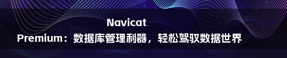 Navicat Premium:数据库管理利器,轻松驾驭数据世界