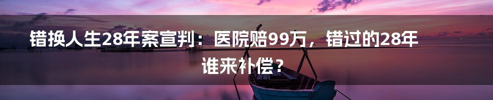 错换人生28年案宣判:医院赔99万,错过的28年谁来补偿?