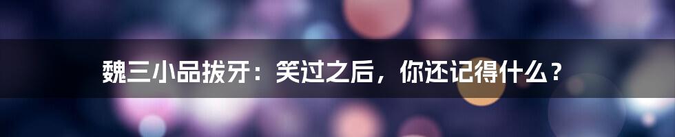 魏三小品拔牙:笑过之后,你还记得什么?