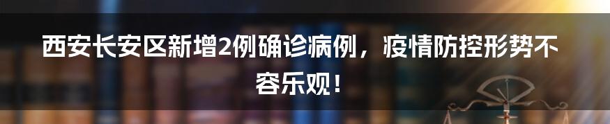 西安长安区新增2例确诊病例,疫情防控形势不容乐观!