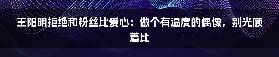 王阳明拒绝和粉丝比爱心:做个有温度的偶像,别光顾着比