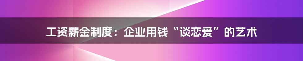 工资薪金制度:企业用钱“谈恋爱”的艺术