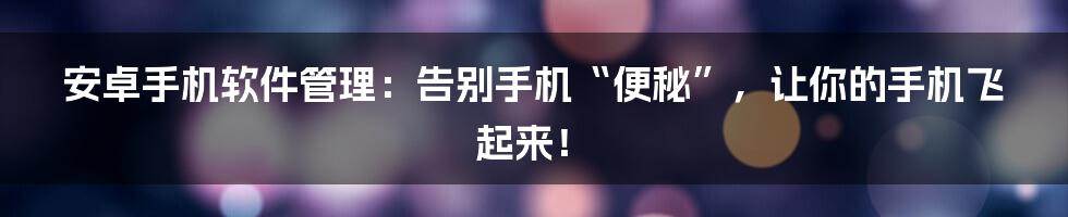 安卓手机软件管理:告别手机“便秘”,让你的手机飞起来!