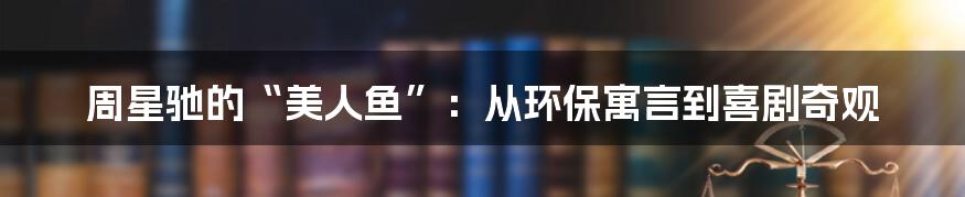 周星驰的“美人鱼”：从环保寓言到喜剧奇观