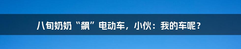 八旬奶奶“飙”电动车,小伙:我的车呢?
