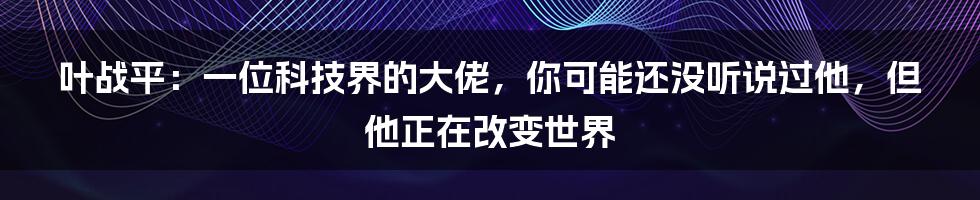 叶战平:一位科技界的大佬,你可能还没听说过他,但他正在改变世界