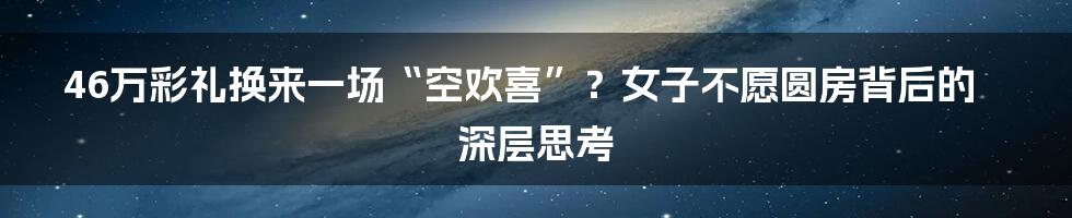 46万彩礼换来一场“空欢喜”?女子不愿圆房背后的深层思考