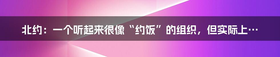 北约:一个听起来很像“约饭”的组织,但实际上…
