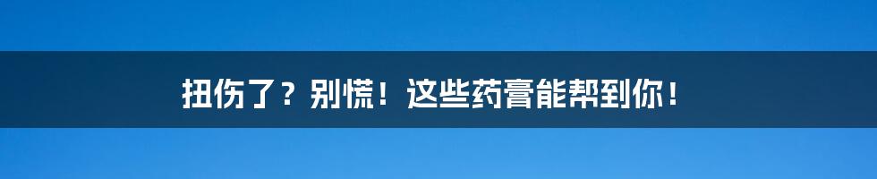 扭伤了?别慌!这些药膏能帮到你!
