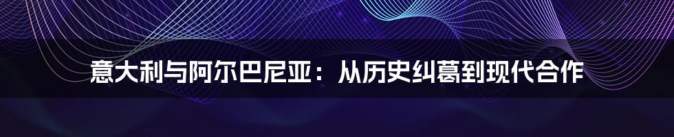 意大利与阿尔巴尼亚：从历史纠葛到现代合作