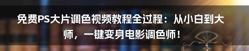 免费PS大片调色视频教程全过程:从小白到大师,一键变身电影调色师!