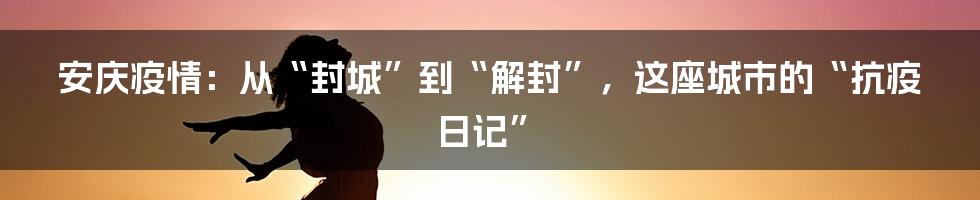 安庆疫情：从“封城”到“解封”，这座城市的“抗疫日记”
