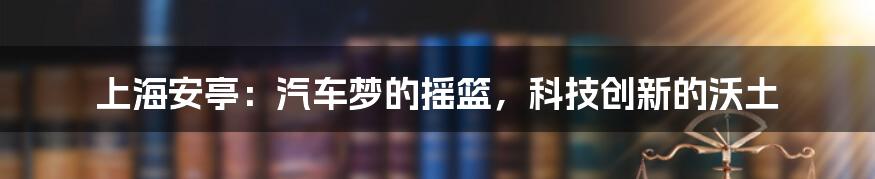 上海安亭:汽车梦的摇篮,科技创新的沃土