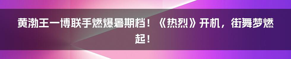 黄渤王一博联手燃爆暑期档!《热烈》开机,街舞梦燃起!