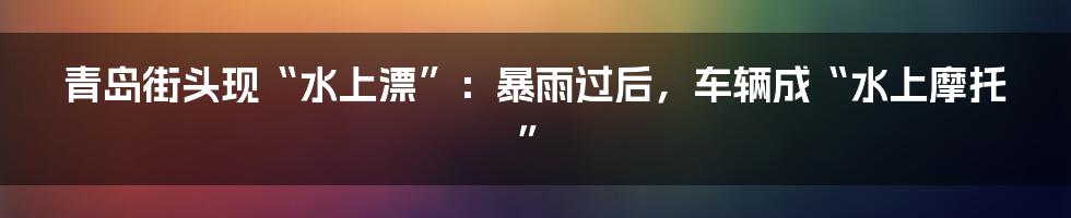 青岛街头现“水上漂”：暴雨过后，车辆成“水上摩托”