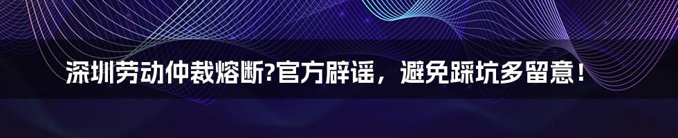 深圳劳动仲裁熔断?官方辟谣,避免踩坑多留意!