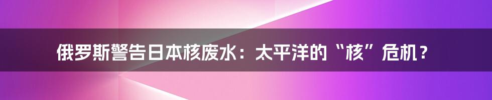 俄罗斯警告日本核废水:太平洋的“核”危机?