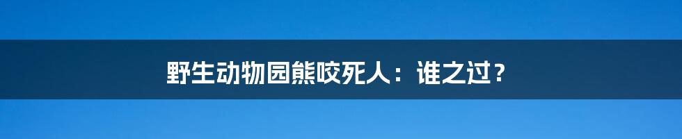 野生动物园熊咬死人:谁之过?