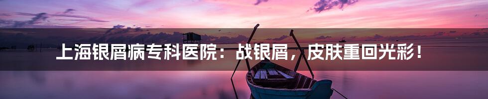 上海银屑病专科医院:战银屑,皮肤重回光彩!