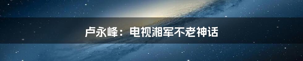 卢永峰:电视湘军不老神话