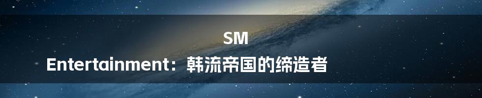 SM Entertainment:韩流帝国的缔造者