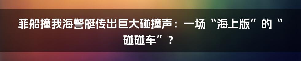 菲船撞我海警艇传出巨大碰撞声:一场“海上版”的“碰碰车”?