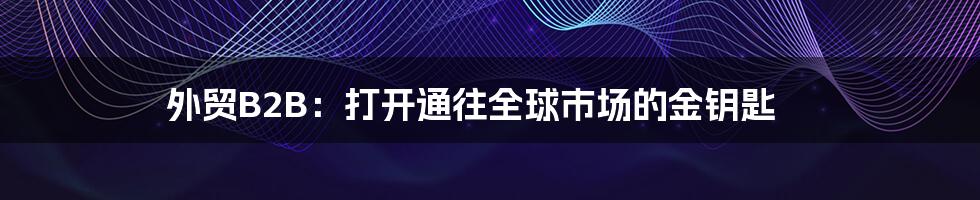 外贸B2B:打开通往全球市场的金钥匙