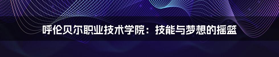 呼伦贝尔职业技术学院:技能与梦想的摇篮