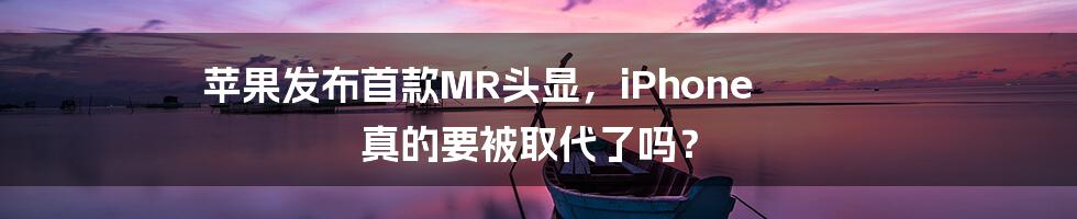 苹果发布首款MR头显,iPhone 真的要被取代了吗?