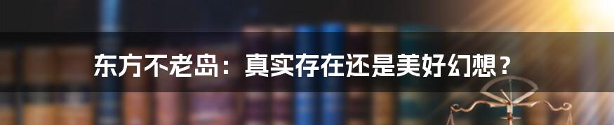 东方不老岛:真实存在还是美好幻想?