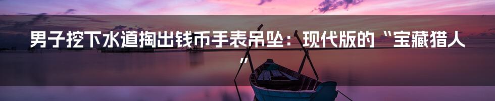男子挖下水道掏出钱币手表吊坠:现代版的“宝藏猎人”