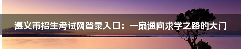 遵义市招生考试网登录入口：一扇通向求学之路的大门