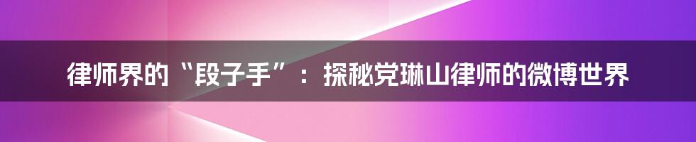 律师界的“段子手”:探秘党琳山律师的微博世界