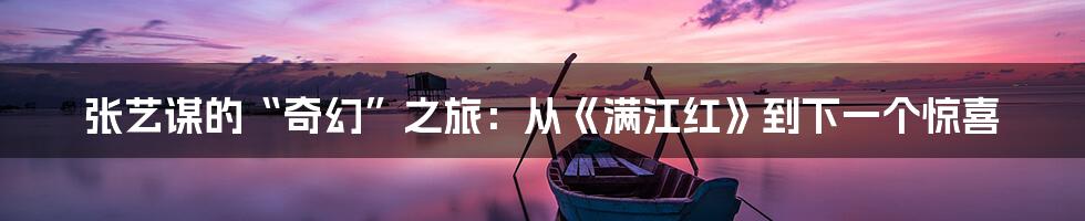 张艺谋的“奇幻”之旅:从《满江红》到下一个惊喜