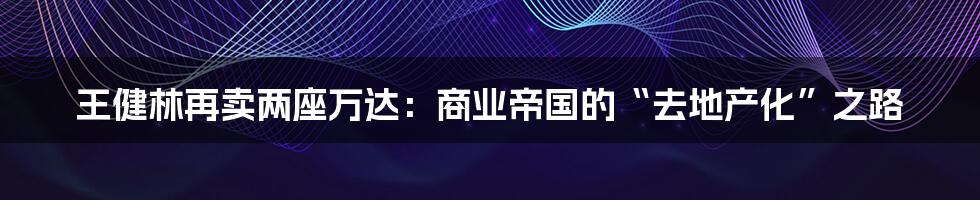 王健林再卖两座万达:商业帝国的“去地产化”之路
