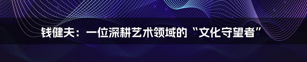 钱健夫:一位深耕艺术领域的“文化守望者”