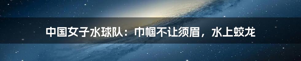 中国女子水球队:巾帼不让须眉,水上蛟龙