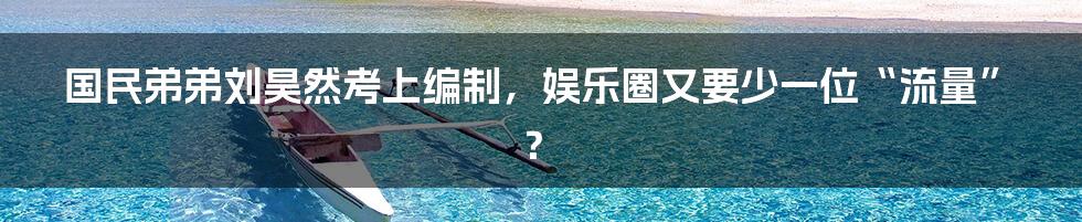 国民弟弟刘昊然考上编制，娱乐圈又要少一位“流量”？