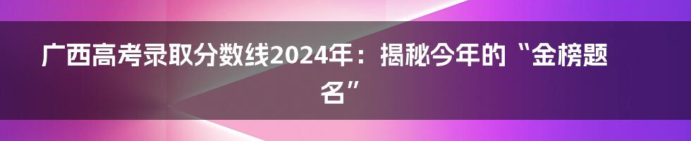 广西高考录取分数线2024年:揭秘今年的“金榜题名”
