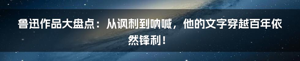 鲁迅作品大盘点:从讽刺到呐喊,他的文字穿越百年依然锋利!
