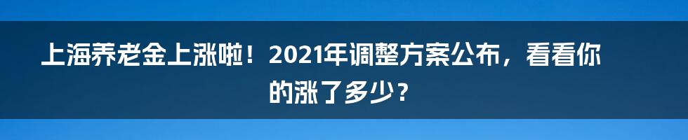 上海养老金上涨啦!2021年调整方案公布,看看你的涨了多少?