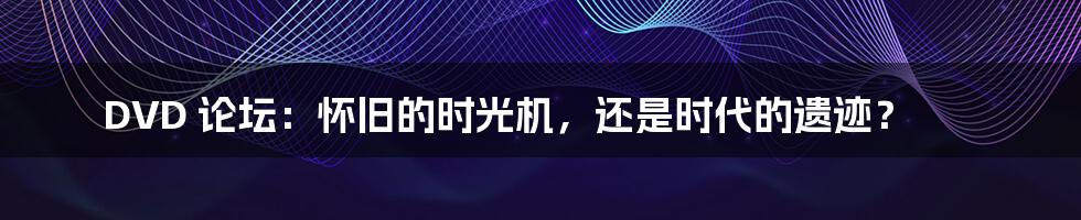 DVD 论坛:怀旧的时光机,还是时代的遗迹?