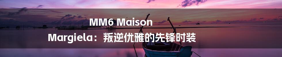 MM6 Maison Margiela:叛逆优雅的先锋时装