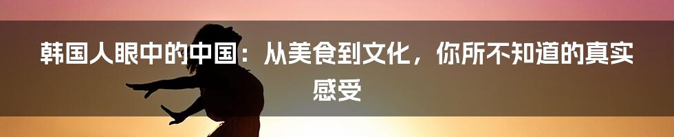 韩国人眼中的中国:从美食到文化,你所不知道的真实感受