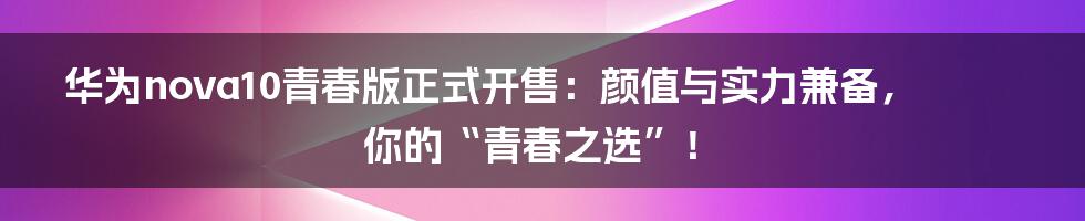 华为nova10青春版正式开售:颜值与实力兼备,你的“青春之选”!